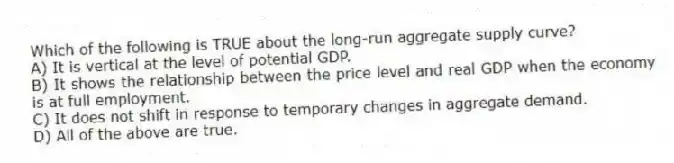 Which of the following is TRUE about the long-run aggregate supply curve?
A) It is vertical at the level of potential GDP.
B) It shows the relationship between the price level and real GDP when the economy is at full employment.
C) It does not shift in response to temporary changes in aggregate demand.
D) All of the above are true.