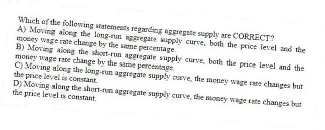 Which of the following statements regarding aggregate supply are CORRECT?
A) Moving along the long-run aggregate supply curve, both the price level and the money wage rate change by the same percentage.
B) Moving along the short-run aggregate supply curve, both the price level and the money wage rate change by the same percentage.
C) Moving along the long-run aggregate supply curve, the money wage rate changes but the price level is constant.
D) Moving along the short-run aggregate supply curve, the money wage rate changes but the price level is constant.