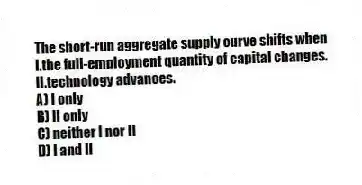 The short-run aggregate supply curve shifts when
I.the full-employment quantity of capital changes.
II.technology advances.
A) I only
B) II only
C) neither I nor II
D) I and II