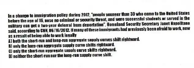 In a change to immigration policy during 2012, "people younger than 30 who came to the United States before the age of 16, pose no criminal or security threat, and were successful students or served in the military can get a two-year deferral from deportation", Homeland Security Secretary Janet Napolitano said, according to CNN, 06/16/2012. If many of these immigrants had previously been afraid to work, now as a result of being able to work legally
A) both the short-run and long-run aggregate supply curves shift rightward.
B) only the long-run aggregate supply curve shifts rightward.
C) only the short-run aggregate supply curve shifts rightward.
D) neither the short-run nor the long-run supply curve shift.