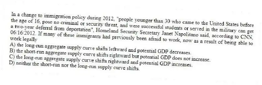 In a change to immigration policy during 2012, "people younger than 30 who came to the United States before the age of 16, pose no criminal or security threat, and were successful students or served in the military can get a two-year deferral from deportation", Homeland Security Secretary Janet Napolitano said, according to CNN, 06/16/2012. If many of these immigrants had previously been afraid to work, now as a result of being able to work legally
A) the long-run aggregate supply curve shifts leftward and potential GDP decreases.
B) the short-run aggregate supply curve shifts rightward but potential GDP does not increase.
C) the long-run aggregate supply curve shifts rightward and potential GDP increases.
D) neither the short-run nor the long-run supply curve shifts.