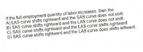 If the full-employment quantity of labor increases, then the
A) LAS curve shifts rightward and the SAS curve does not shift.
B) SAS curve shifts rightward and the LAS curve does not shift.
C) SAS curve shifts rightward and the LAS curve shifts rightward.
D) SAS curve shifts rightward and the LAS curve does shifts leftward.