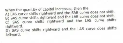 When the quantity of capital increases, then the
A) LAS curve shifts rightward and the SAS curve does not shift.
B) SAS curve shifts rightward and the LAS curve does not shift.
C) SAS curve shifts rightward and the LAS curve shifts rightward.
D) SAS curve shifts rightward and the LAS curve does shifts leftward.