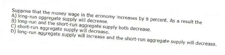 Suppose that the money wage in the economy increases by 8 percent. As a result the
A) long-run aggregate supply will decrease.
B) long-run and the short-run aggregate supply both decrease.
C) short-run aggregate supply will decrease.
D) long-run aggregate supply will increase and the short-run aggregate supply will decrease.