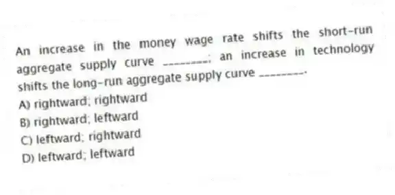 An increase in the money wage rate shifts the short-run aggregate supply curve ________; an increase in technology shifts the long-run aggregate supply curve ________.
A) rightward; rightward
B) rightward; leftward
C) leftward; rightward
D) leftward; leftward