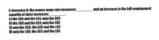 A decrease in the money wage rate increases ________ and an increase in the full-employment quantity of labor increases ________.
A) the SAS and the LAS; only the SAS
B) the SAS and the LAS; only the LAS
C) only the SAS; the SAS and the LAS
D) only the LAS; the SAS and the LAS