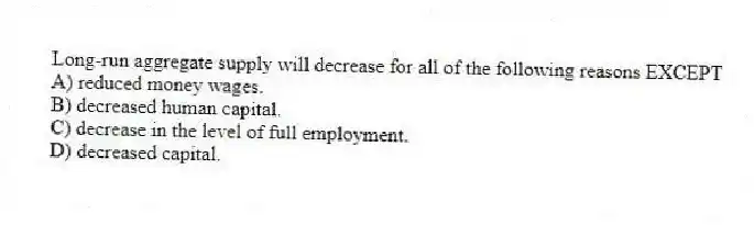 Long-run aggregate supply will decrease for all of the following reasons EXCEPT
A) reduced money wages.
B) decreased human capital.
C) decrease in the level of full employment.
D) decreased capital.