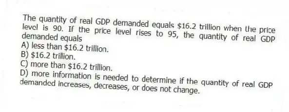 The quantity of real GDP demanded equals $16.2 trillion when the price level is 90. If the price level rises to 95, the quantity of real GDP demanded equals
A) less than $16.2 trillion.
B) $16.2 trillion.
C) more than $16.2 trillion.
D) more information is needed to determine if the quantity of real GDP demanded increases, decreases, or does not change.