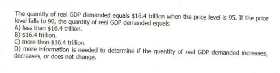 The quantity of real GDP demanded equals $16.4 trillion when the price level is 95. If the price level falls to 90, the quantity of real GDP demanded equals
A) less than $16.4 trillion.
B) $16.4 trillion.
C) more than $16.4 trillion.
D) more information is needed to determine if the quantity of real GDP demanded increases, decreases, or does not change.