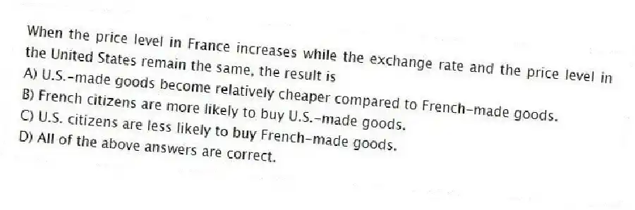 When the price level in France increases while the exchange rate and the price level in the United States remain the same, the result is
A) U.S.-made goods become relatively cheaper compared to French-made goods.
B) French citizens are more likely to buy U.S.-made goods.
C) U.S. citizens are less likely to buy French-made goods.
D) All of the above answers are correct.