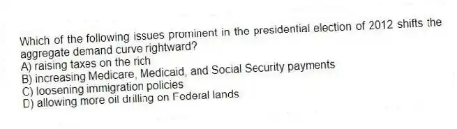 Which of the following issues prominent in the presidential election of 2012 shifts the aggregate demand curve rightward?
A) raising taxes on the rich
B) increasing Medicare, Medicaid, and Social Security payments
C) loosening immigration policies
D) allowing more oil drilling on Federal lands