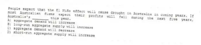People expect that the El Niño effect will cause drought in Australia in coming years. If most Australian firms expect their profits will fall during the next five years, Australia's ________ this year.
A) aggregate demand will increase
B) long-run aggregate supply will increase
C) aggregate demand will decrease
D) short-run aggregate supply will increase