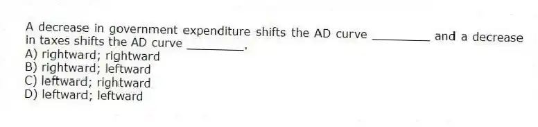 A decrease in government expenditure shifts the AD curve ________ and a decrease in taxes shifts the AD curve ________.
A) rightward; rightward
B) rightward; leftward
C) leftward; rightward
D) leftward; leftward