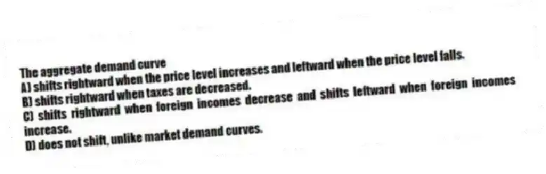 The aggregate demand curve
A) shifts rightward when the price level increases and leftward when the price level falls.
B) shifts rightward when taxes are decreased.
C) shifts rightward when foreign incomes decrease and shifts leftward when foreign incomes increase.
D) does not shift, unlike market demand curves.