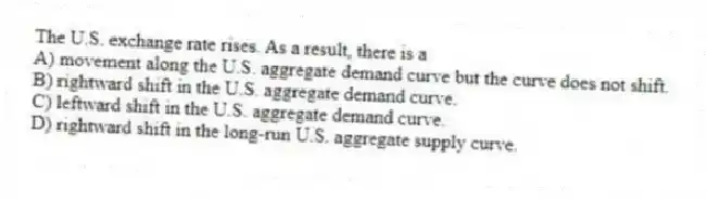 The U.S. exchange rate rises. As a result, there is a
A) movement along the U.S. aggregate demand curve but the curve does not shift.
B) rightward shift in the U.S. aggregate demand curve.
C) leftward shift in the U.S. aggregate demand curve.
D) rightward shift in the long-run U.S. aggregate supply curve.