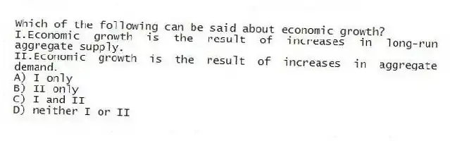 Which of the following can be said about economic growth?
I.Economic growth is the result of increases in long-run aggregate supply.
II.Economic growth is the result of increases in aggregate demand.
A) I only
B) II only
C) I and II
D) neither I or II
