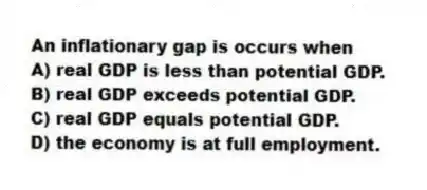 An inflationary gap is occurs when
A) real GDP is less than potential GDP.
B) real GDP exceeds potential GDP.
C) real GDP equals potential GDP.
D) the economy is at full employment.