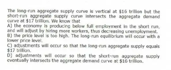 The long-run aggregate supply curve is vertical at $16 trillion but the short-run aggregate supply curve intersects the aggregate demand curve at $17 trillion. We know that
A) the economy is producing below full employment in the short run, and will adjust by hiring more workers, thus decreasing unemployment.
B) the price level is too high. The long-run equilibrium will occur with a lower price level.
C) adjustments will occur so that the long-run aggregate supply equals $17 trillion.
D) adjustments will occur so that the short-run aggregate supply eventually intersects the aggregate demand curve at $16 trillion.