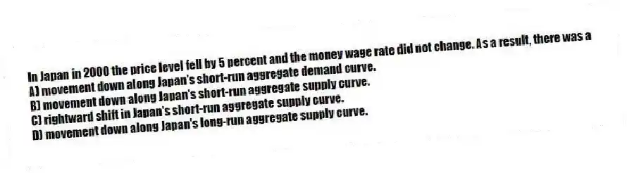 In Japan in 2000 the price level fell by 5 percent and the money wage rate did not change. As a result, there was a
A) movement down along Japan's short-run aggregate demand curve.
B) movement down along Japan's short-run aggregate supply curve.
C) rightward shift in Japan's short-run aggregate supply curve.
D) movement down along Japan's long-run aggregate supply curve.