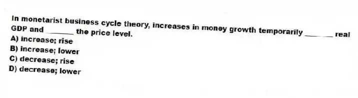 In monetarist business cycle theory, increases in money growth temporarily ________ real GDP and ________ the price level.
A) increase; rise
B) increase; lower
C) decrease; rise
D) decrease; lower