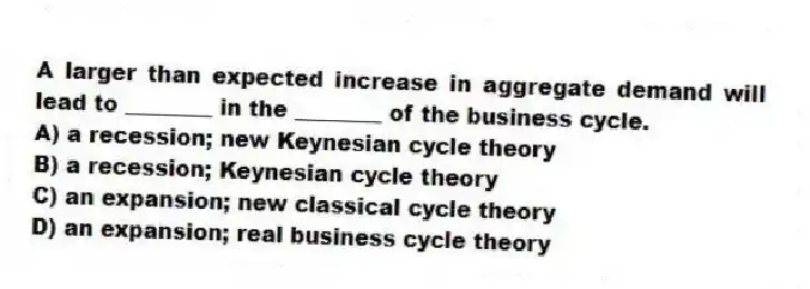 A larger than expected increase in aggregate demand will lead to ________ in the ________ of the business cycle.
A) a recession; new Keynesian cycle theory
B) a recession; Keynesian cycle theory
C) an expansion; new classical cycle theory
D) an expansion; real business cycle theory