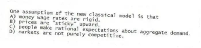 One assumption of the new classical model is that
A) money wage rates are rigid.
B) prices are "sticky" upward.
C) people make rational expectations about aggregate demand.
D) markets are not purely competitive.