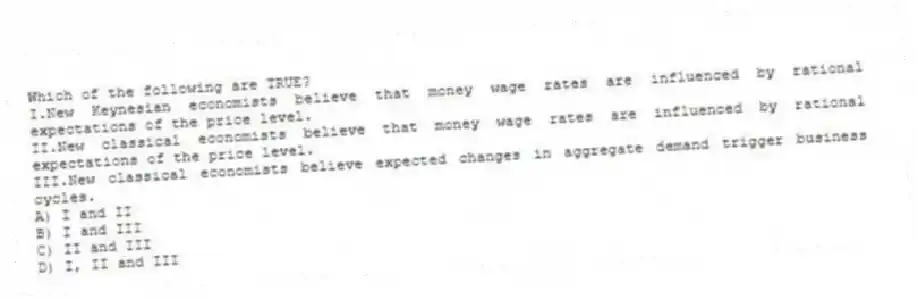Which of the following are TRUE?
I.New Keynesian economists believe that money wage rates are influenced by rational expectations of the price level.
II.New classical economists believe that money wage rates are influenced by rational expectations of the price level.
III.New classical economists believe expected changes in aggregate demand trigger business cycles.
A) I and II
B) I and III
C) II and III
D) I, II and III