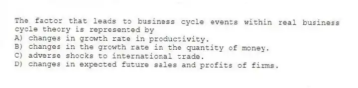 The factor that leads to business cycle events within real business cycle theory is represented by
A) changes in growth rate in productivity.
B) changes in the growth rate in the quantity of money.
C) adverse shocks to international trade.
D) changes in expected future sales and profits of firms.