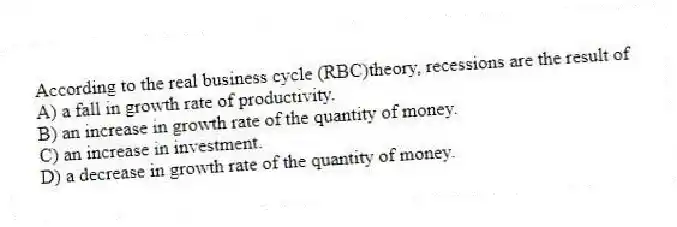 According to the real business cycle (RBC)theory, recessions are the result of
A) a fall in growth rate of productivity.
B) an increase in growth rate of the quantity of money.
C) an increase in investment.
D) a decrease in growth rate of the quantity of money.