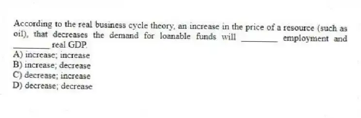 According to the real business cycle theory, an increase in the price of a resource (such as oil), that decreases the demand for loanable funds will ________ employment and ________ real GDP.
A) increase; increase
B) increase; decrease
C) decrease; increase
D) decrease; decrease
