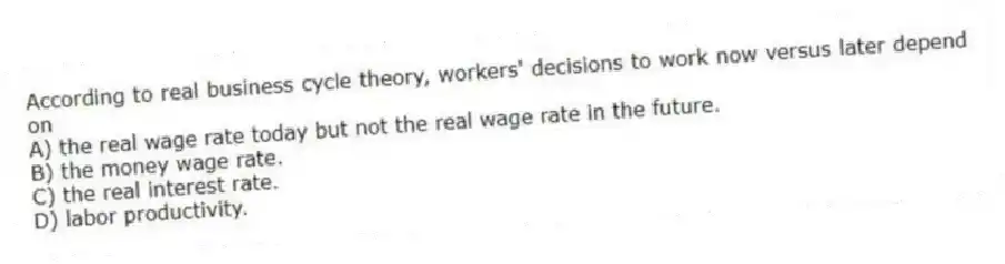 According to real business cycle theory, workers' decisions to work now versus later depend on
A) the real wage rate today but not the real wage rate in the future.
B) the money wage rate.
C) the real interest rate.
D) labor productivity.