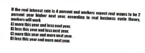 If the real interest rate is 4 percent and workers expect real wages to be 2 percent year higher next year, according to real business cycle theory, workers will work
A) more this year and less next year.
B) less this year and less next year.
C) more this year and more next year.
D) less this year and more next year.