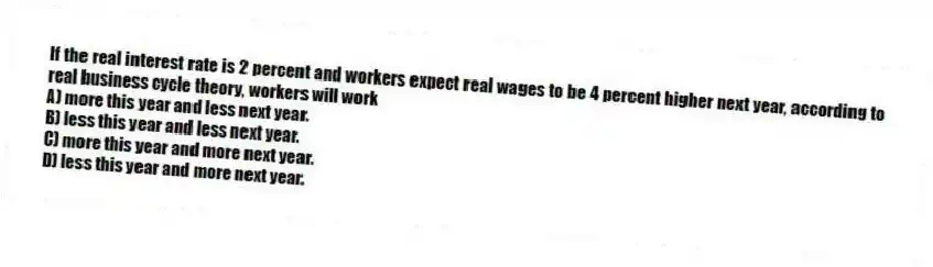 If the real interest rate is 2 percent and workers expect real wages to be 4 percent higher next year, according to real business cycle theory, workers will work
A) more this year and less next year.
B) less this year and less next year.
C) more this year and more next year.
D) less this year and more next year.