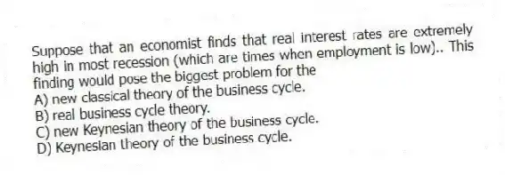 Suppose that an economist finds that real interest rates are extremely high in most recession (which are times when employment is low).. This finding would pose the biggest problem for the
A) new classical theory of the business cycle.
B) real business cycle theory.
C) new Keynesian theory of the business cycle.
D) Keynesian theory of the business cycle.