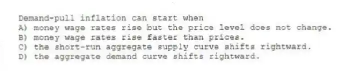 Demand-pull inflation can start when
A) money wage rates rise but the price level does not change.
B) money wage rates rise faster than prices.
C) the short-run aggregate supply curve shifts rightward.
D) the aggregate demand curve shifts rightward.