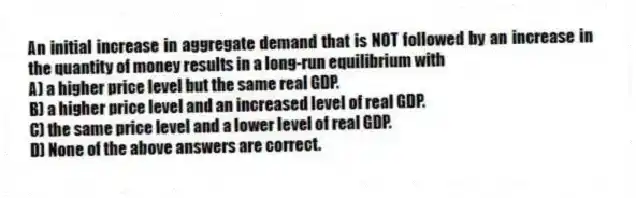 An initial increase in aggregate demand that is NOT followed by an increase in the quantity of money results in a long-run equilibrium with
A) a higher price level but the same real GDP.
B) a higher price level and an increased level of real GDP.
C) the same price level and a lower level of real GDP.
D) None of the above answers are correct.