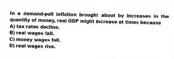 In a demand-pull inflation brought about by increases in the quantity of money, real GDP might increase at times because
A) tax rates decline.
B) real wages fall.
C) money wages fall.
D) real wages rise.
