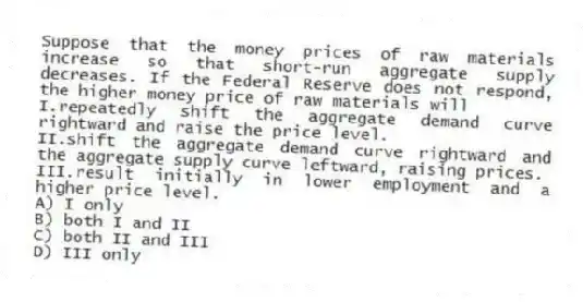Suppose that the money prices of raw materials increase so that short-run aggregate supply decreases. If the Federal Reserve does not respond, the higher money price of raw materials will
I.repeatedly shift the aggregate demand curve rightward and raise the price level.
II.shift the aggregate demand curve rightward and the aggregate supply curve leftward, raising prices.
III.result initially in lower employment and a higher price level.
A) I only
B) both I and II
C) both II and III
D) III only