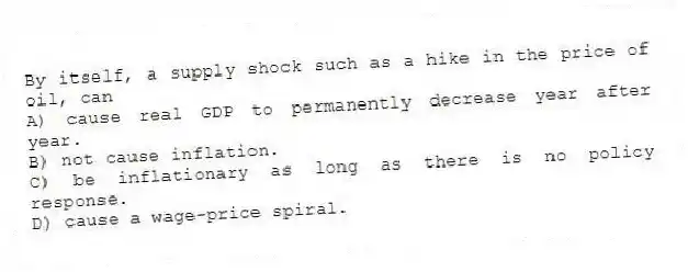 By itself, a supply shock such as a hike in the price of oil, can
A) cause real GDP to permanently decrease year after year.
B) not cause inflation.
C) be inflationary as long as there is no policy response.
D) cause a wage-price spiral.