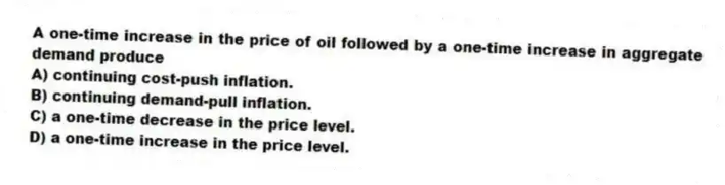 A one-time increase in the price of oil followed by a one-time increase in aggregate demand produce
A) continuing cost-push inflation.
B) continuing demand-pull inflation.
C) a one-time decrease in the price level.
D) a one-time increase in the price level.