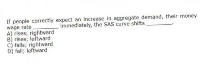 If people correctly expect an increase in aggregate demand, their money wage rate ________ immediately, the SAS curve shifts ________.
A) rises; rightward
B) rises; leftward
C) falls; rightward
D) fall; leftward