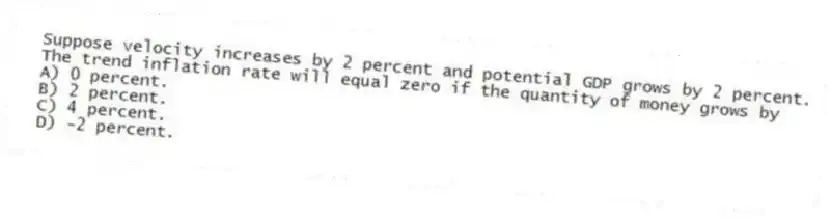 Suppose velocity increases by 2 percent and potential GDP grows by 2 percent. The trend inflation rate will equal zero if the quantity of money grows by
A) 0 percent.
B) 2 percent.
C) 4 percent.
D) -2 percent.