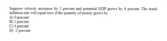 Suppose velocity increases by 2 percent and potential GDP grows by 4 percent. The trend inflation rate will equal zero if the quantity of money grows by
A) 0 percent.
B) 2 percent.
C) 4 percent.
D) -2 percent.