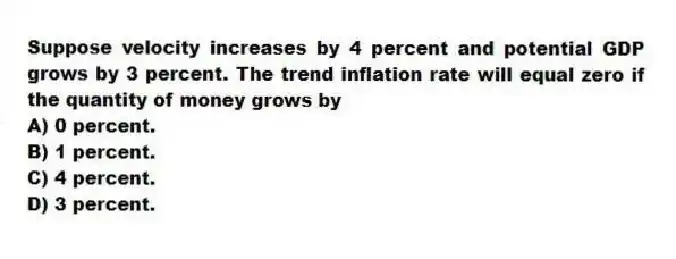 Suppose velocity increases by 4 percent and potential GDP grows by 3 percent. The trend inflation rate will equal zero if the quantity of money grows by
A) 0 percent.
B) 1 percent.
C) 4 percent.
D) 3 percent.