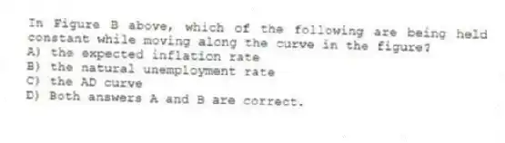 In Figure B above, which of the following are being held constant while moving along the curve in the figure?
A) the expected inflation rate
B) the natural unemployment rate
C) the AD curve
D) Both answers A and B are correct.
