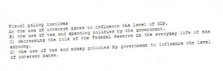 Fiscal policy involves
A) the use of interest rates to influence the level of GDP.
B) the use of tax and spending policies by the government.
C) decreasing the role of the Federal Reserve in the everyday life of the economy.
D) the use of tax and money policies by government to influence the level of interest rates.
