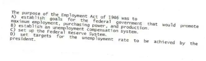 The purpose of the Employment Act of 1946 was to
A) establish goals for the federal government that would promote maximum employment, purchasing power, and production.
B) establish an unemployment compensation system.
C) set up the Federal Reserve System.
D) set targets for the unemployment rate to be achieved by the president.