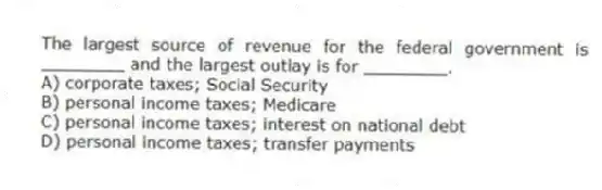 The largest source of revenue for the federal government is ________ and the largest outlay is for ________.
A) corporate taxes; Social Security
B) personal income taxes; Medicare
C) personal income taxes; interest on national debt
D) personal income taxes; transfer payments