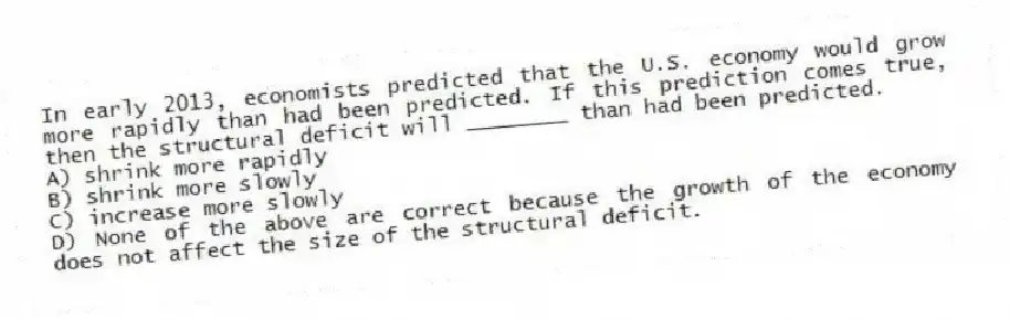 In early 2013, economists predicted that the U.S. economy would grow more rapidly than had been predicted. If this prediction comes true, then the structural deficit will ________ than had been predicted.
A) shrink more rapidly
B) shrink more slowly
C) increase more slowly
D) None of the above are correct because the growth of the economy does not affect the size of the structural deficit.