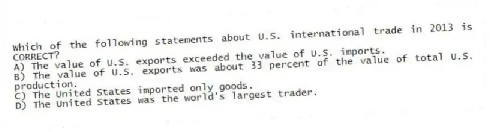 Which of the following statements about U.S. international trade in 2013 is CORRECT?
A) The value of U.S. exports exceeded the value of U.S. imports.
B) The value of U.S. exports was about 33 percent of the value of total U.S. production.
C) The United States imported only goods.
D) The United States was the world's largest trader.